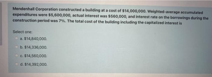 Mendenhall Corporation constructed a building at a cost of $14,000,000. Weighted-average accumulated
expenditures were $5,600,000, actual interest was $560,000, and interest rate on the borrowings during the
construction period was 7%. The total cost of the building including the capitalized interest is
Select one:
a. $14,840,000.
b. $14,336,000.
O c. $14,560,000.
d. $14,392,000.
