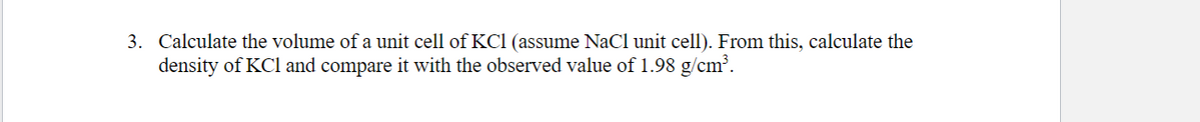3. Calculate the volume of a unit cell of KC1 (assume NaCl unit cell). From this, calculate the
density of KCI and compare it with the observed value of 1.98 g/cm?.
