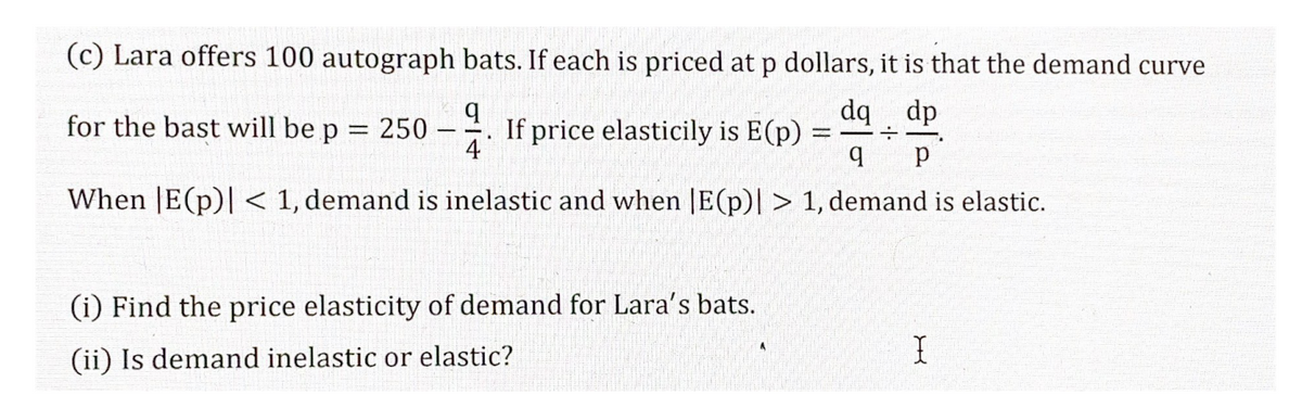 स
(c) Lara offers 100 autograph bats. If each is priced at p dollars, it is that the demand curve
dq dp
for the bast will be p = 250
If price elasticily is E(p) =
4
When |E(p)| < 1, demand is inelastic and when |E(p)| > 1, demand is elastic.
(i) Find the price elasticity of demand for Lara's bats.
(ii) Is demand inelastic or elastic?
