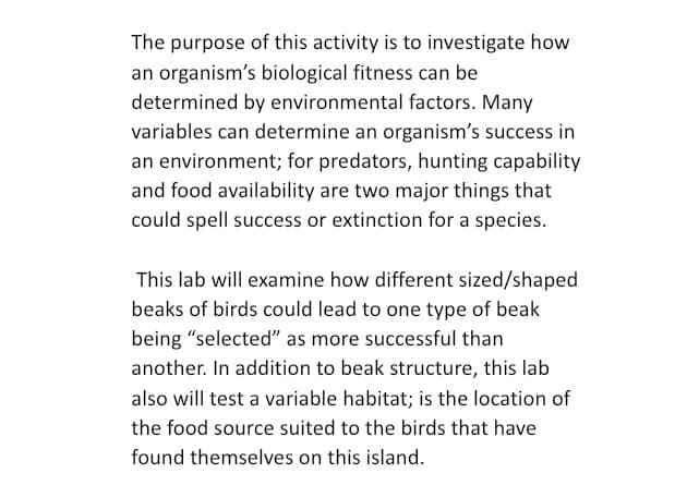 The purpose of this activity is to investigate how
an organism's biological fitness can be
determined by environmental factors. Many
variables can determine an organism's success in
an environment; for predators, hunting capability
and food availability are two major things that
could spell success or extinction for a species.
This lab will examine how different sized/shaped
beaks of birds could lead to one type of beak
being "selected" as more successful than
another. In addition to beak structure, this lab
also will test a variable habitat; is the location of
the food source suited to the birds that have
found themselves on this island.
