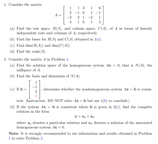 1. Consider the matrix
1 3
2 -1 0
1
1.
1 -1
A =
-3
2 1
-2
1
4
1 6
1
(a) Find the row space, R(A), and column space, C(A), of A in terms of linearly
independent rows and columns of A, respectively.
(b) Find the bases for R(A) and C(A) obtained in 1(a).
(c) Find dim(R(A)) and dim(C(A)).
(d) Find the rank(A).
2. Consider the matrix A in Problem 1.
(a) Find the solution space of the homogeneous system Ax = 0, that is N(A), the
nullspace of A.
(b) Find the basis and dimension of N(A).
1
(c) If b =
determine whether the nonhomogeneous system Ax = b is consis-
2
tent. [Instruction: DO NOT solve Ax = b but use 1(b) to conclude.]
(d) If the system Ax = b is consistent where b is given in 2(c), find the complete
solution in the form
x = xp + Xh
where x, denotes a particular solution and x, denotes a solution of the associated
homogeneous system Ax = 0.
Note: It is strongly recommended to use information and results obtained in Problem
1 to solve Problem 2.
