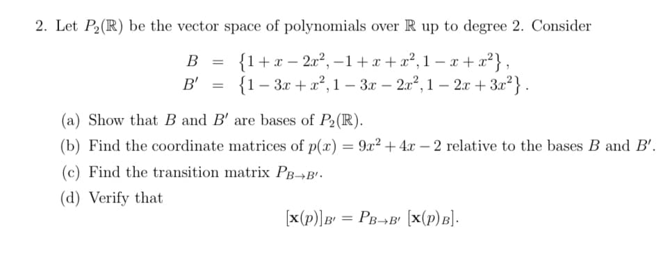 2. Let P2(R) be the vector space of polynomials over R up to degree 2. Consider
В
{1+x – 2x², –1+x +x², 1 – x +
-
|
B'
{1- Зг + 2",1 — Зr — 2%, 1 — 2г + 3г"}.
3x – 2x2, 1 – 2x + 3.x²} .
(a) Show that B and B' are bases of P2(R).
(b) Find the coordinate matrices of p(x) = 9x² + 4x – 2 relative to the bases B and B'.
(c) Find the transition matrix PB→B'.
(d) Verify that
[x(p)]B' = PB¬B' [x(p)B].
