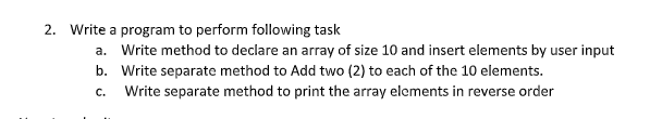 2. Write a program to perform following task
a. Write method to declare an array of size 10 and insert elements by user input
b. Write separate method to Add two (2) to each of the 10 elements.
C.
Write separate method to print the array elements in reverse order
