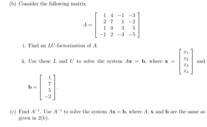 (b) Consider the following matrix
1 4 -1 -3
2 7
1 0
-1 2 -3 -5
1
-2
A =
3
i. Find an LU-factorization of A.
ii. Use these L and U to solve the system Ax
b, where x
and
%3D
13
1
7
b =
-2
(c) Find A-1. Use A-1 to solve the system Ax = b, where A, x and b are the same as
given in 2(b).
