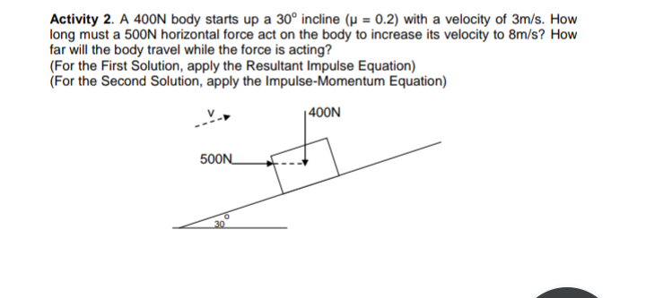 Activity 2. A 400N body starts up a 30° incline (µ = 0.2) with a velocity of 3m/s. How
long must a 500N horizontal force act on the body to increase its velocity to 8m/s? How
far will the body travel while the force is acting?
(For the First Solution, apply the Resultant Impulse Equation)
(For the Second Solution, apply the Impulse-Momentum Equation)
| 400N
500N_

