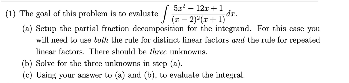 5а2 — 12а + 1
dx.
(x – 2)2(x+ 1)
(1) The goal of this problem is to evaluate
(a) Setup the partial fraction decomposition for the integrand. For this case you
will need to use both the rule for distinct linear factors and the rule for repeated
linear factors. There should be three unknowns.
(b) Solve for the three unknowns in step (a).
(c) Using your answer to (a) and (b), to evaluate the integral.
