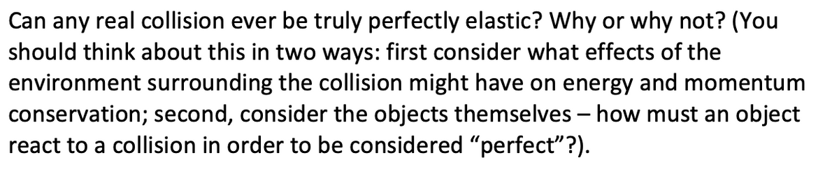 Can any real collision ever be truly perfectly elastic? Why or why not? (You
should think about this in two ways: first consider what effects of the
environment surrounding the collision might have on energy and momentum
conservation; second, consider the objects themselves – how must an object
react to a collision in order to be considered "perfect"?).
