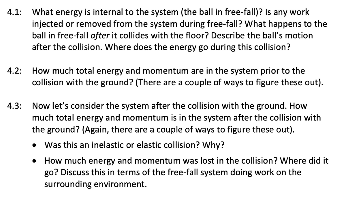 4.1: What energy is internal to the system (the ball in free-fall)? Is any work
injected or removed from the system during free-fall? What happens to the
ball in free-fall after it collides with the floor? Describe the ball's motion
after the collision. Where does the energy go during this collision?
How much total energy and momentum are in the system prior to the
collision with the ground? (There are a couple of ways to figure these out).
4.2:
4.3:
Now let's consider the system after the collision with the ground. How
much total energy and momentum is in the system after the collision with
the ground? (Again, there are a couple of ways to figure these out).
Was this an inelastic or elastic collision? Why?
How much energy and momentum was lost in the collision? Where did it
go? Discuss this in terms of the free-fall system doing work on the
surrounding environment.
