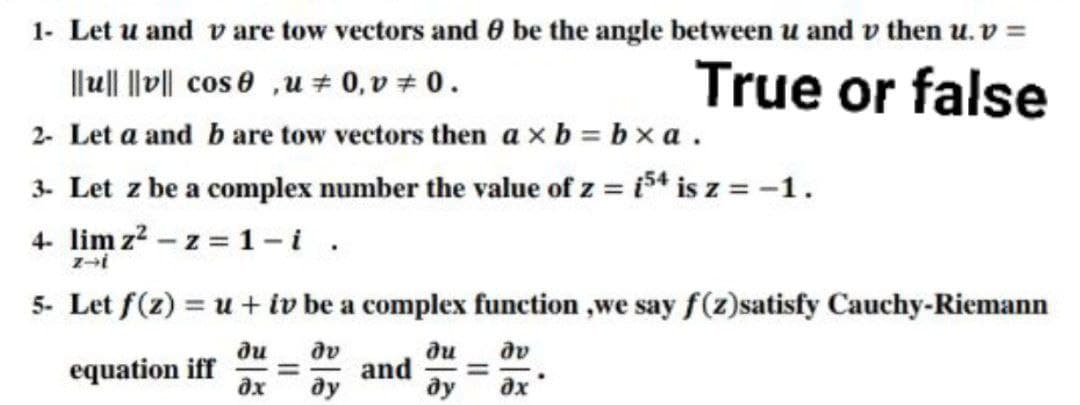 1- Let u and vare tow vectors and 0 be the angle between u and v then u. v =
||u|| ||v|| cos e ,u # 0, v # 0.
2- Let a and b are tow vectors then a xb = bxa .
3- Let z be a complex number the value of z = i54 is z = -1.
4- lim z? – z = 1-i.
True or false
5- Let f(z) = u + iv be a complex function ,we say f(z)satisfy Cauchy-Riemann
ди
equation iff
ди
and
ду
dv
ду
