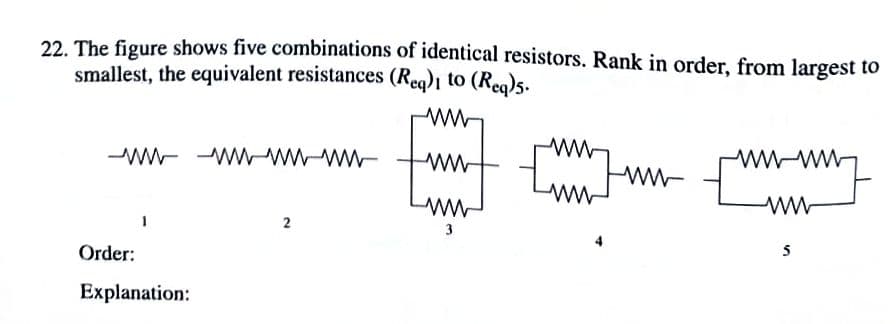22. The figure shows five combinations of identical resistors. Rank in order, from largest to
smallest, the equivalent resistances (Reg)i to (Reo)s.
wW-
tunt Fw E
ww-
-wW- WWwWww-
Lww-ww
ww-
2
3
Order:
Explanation:
