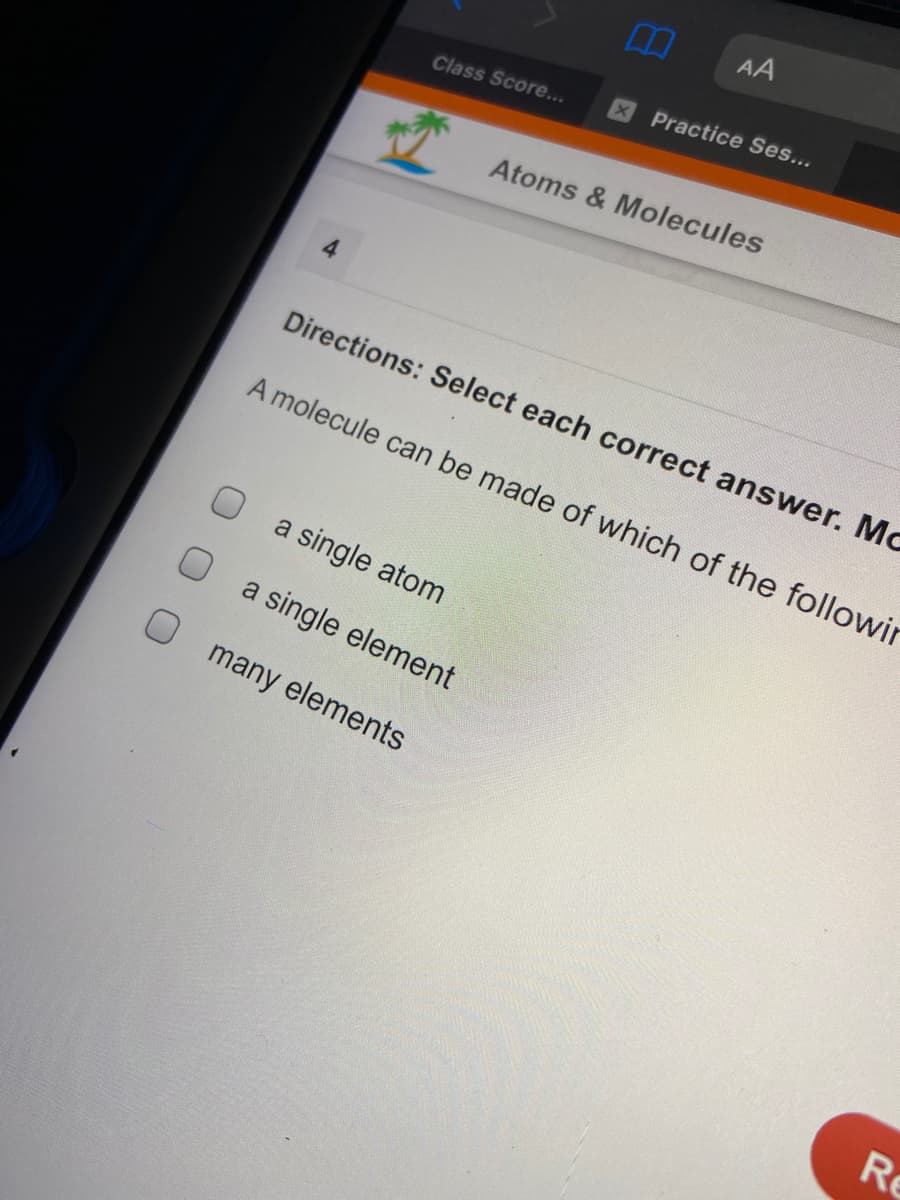 AA
XPractice Ses...
Class Score...
Atoms & Molecules
4
Directions: Select each correct answer. Mc
A molecule can be made of which of the followir
a single atom
a single element
O many elements
Re
