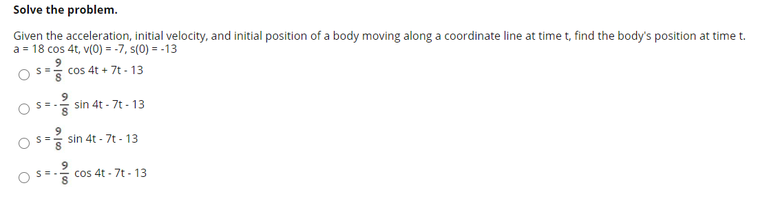 Given the acceleration, initial velocity, and initial position of a body moving along a coordinate line at time t, find the body's position at time t.
a = 18 cos 4t, v(0) = -7, s(0) = -13
cos 4t + 7t - 13
9
sin 4t - 7t - 13
sin 4t - 7t - 13
S =.
cos 4t - 7t - 13
