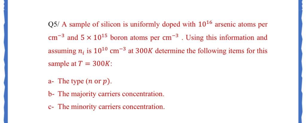 Q5/ A sample of silicon is uniformly doped with 1016 arsenic atoms per
cm-3 and 5 x 1015 boron atoms per cm-3. Using this information and
assuming n; is 1010 cm-3 at 300K determine the following items for this
sample at T = 300K:
a- The type (n or p).
b- The majority carriers concentration.
c- The minority carriers concentration.
