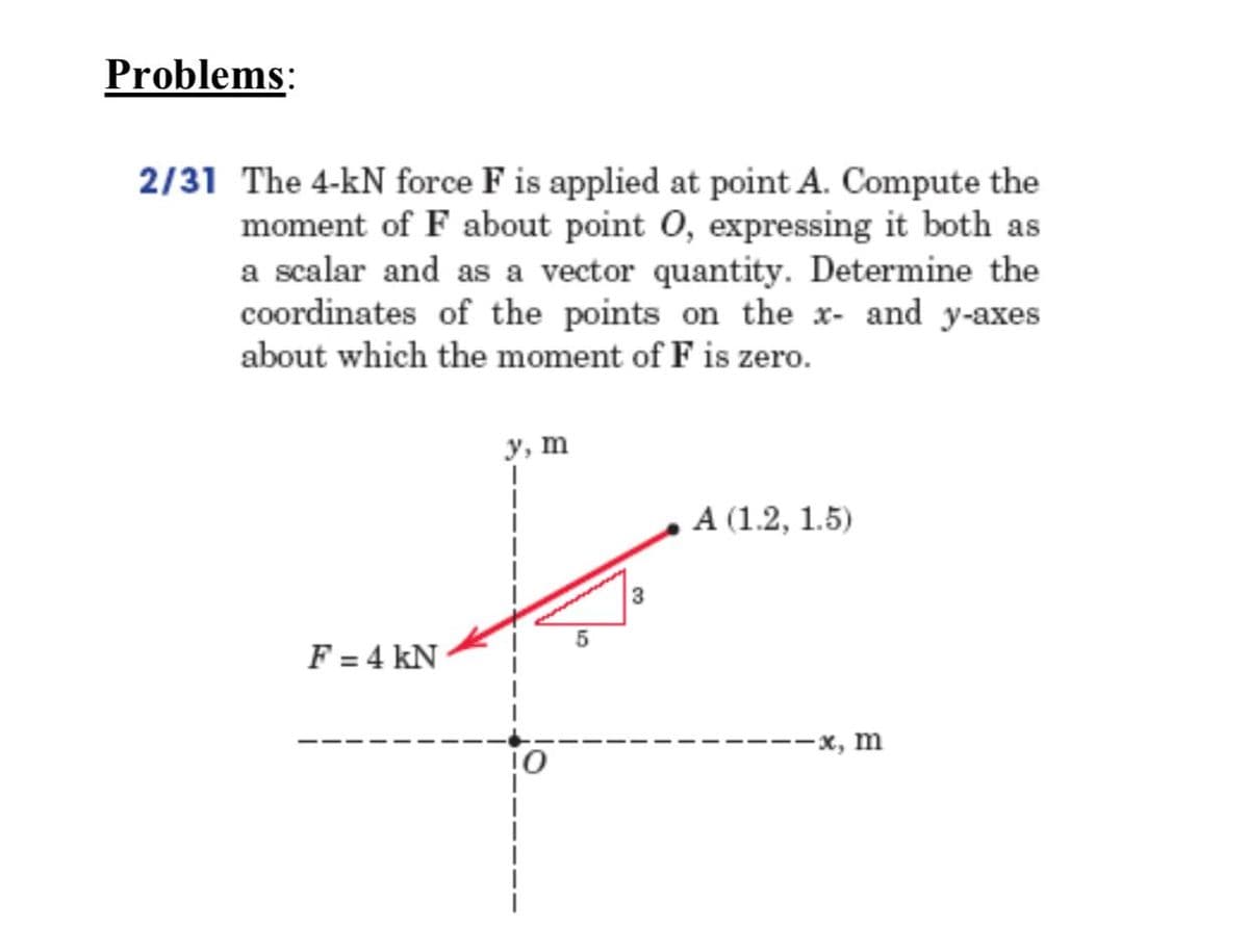 Problems:
2/31 The 4-kN force F is applied at point A. Compute the
moment of F about point 0, expressing it both as
a scalar and as a vector quantity. Determine the
coordinates of the points on the x- and y-axes
about which the moment of F is zero.
у, т
А (1.2, 1.5)
F = 4 kN
—х, m
