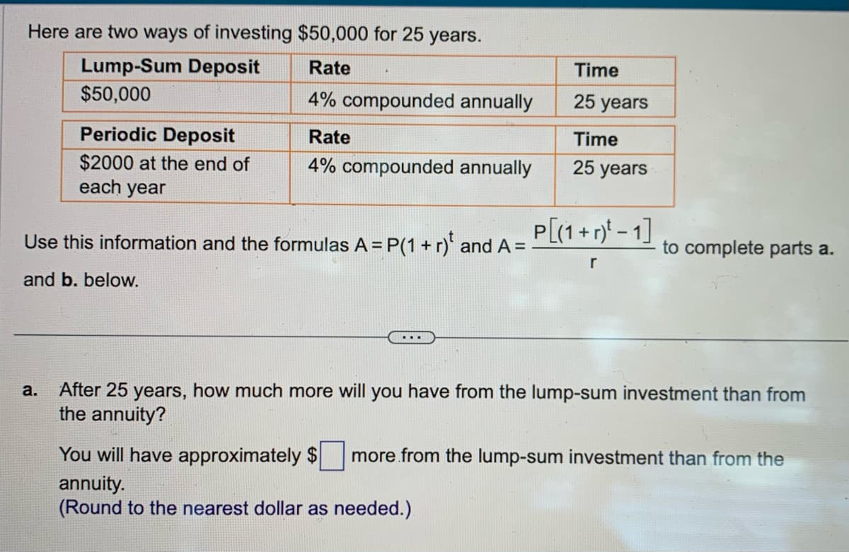 Here are two ways of investing $50,000 for 25 years.
Rate
Lump-Sum Deposit
$50,000
4% compounded annually
Periodic Deposit
$2000 at the end of
each year
Rate
4% compounded annually
Use this information and the formulas A = P(1 + r) and A =
and b. below.
...
Time
25 years
Time
25 years
P[(1 + r)¹ - 1]
r
to complete parts a.
a. After 25 years, how much more will you have from the lump-sum investment than from
the annuity?
You will have approximately $ more from the lump-sum investment than from the
annuity.
(Round to the nearest dollar as needed.)