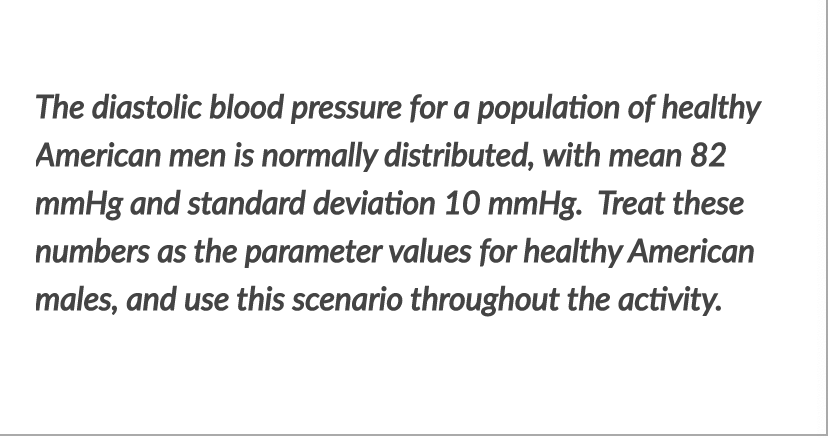 The diastolic blood pressure for a population of healthy
American men is normally distributed, with mean 82
mmHg and standard deviation 10 mmHg. Treat these
numbers as the parameter values for healthy American
males, and use this scenario throughout the activity.
