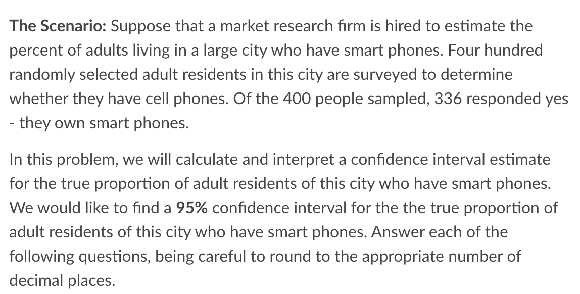 The Scenario: Suppose that a market research firm is hired to estimate the
percent of adults living in a large city who have smart phones. Four hundred
randomly selected adult residents in this city are surveyed to determine
whether they have cell phones. Of the 400 people sampled, 336 responded yes
- they own smart phones.
In this problem, we will calculate and interpret a confidence interval estimate
for the true proportion of adult residents of this city who have smart phones.
We would like to find a 95% confidence interval for the the true proportion of
adult residents of this city who have smart phones. Answer each of the
following questions, being careful to round to the appropriate number of
decimal places.
