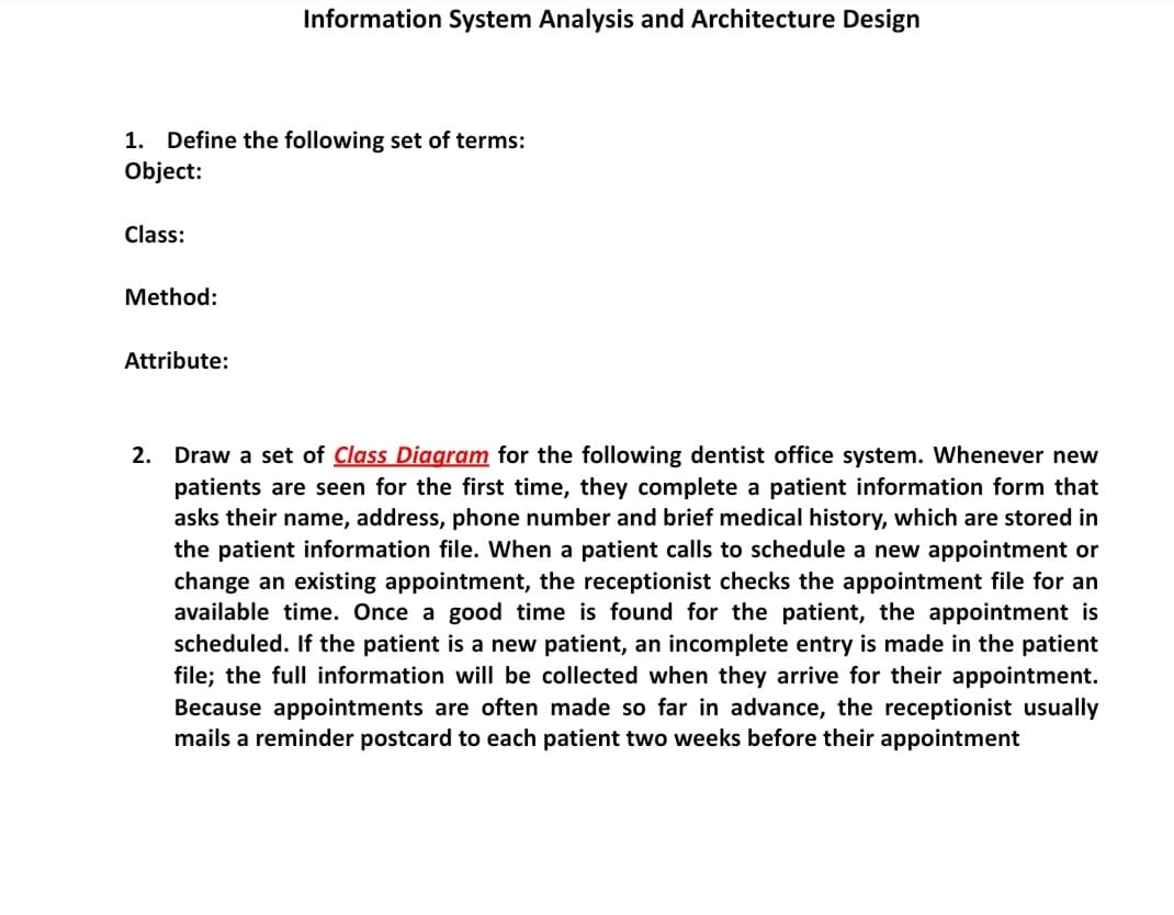 Information System Analysis and Architecture Design
1. Define the following set of terms:
Object:
Class:
Method:
Attribute:
2. Draw a set of Class Diagram for the following dentist office system. Whenever new
patients are seen for the first time, they complete a patient information form that
asks their name, address, phone number and brief medical history, which are stored in
the patient information file. When a patient calls to schedule a new appointment or
change an existing appointment, the receptionist checks the appointment file for an
available time. Once a good time is found for the patient, the appointment is
scheduled. If the patient is a new patient, an incomplete entry is made in the patient
file; the full information will be collected when they arrive for their appointment.
Because appointments are often made so far in advance, the receptionist usually
mails a reminder postcard to each patient two weeks before their appointment
