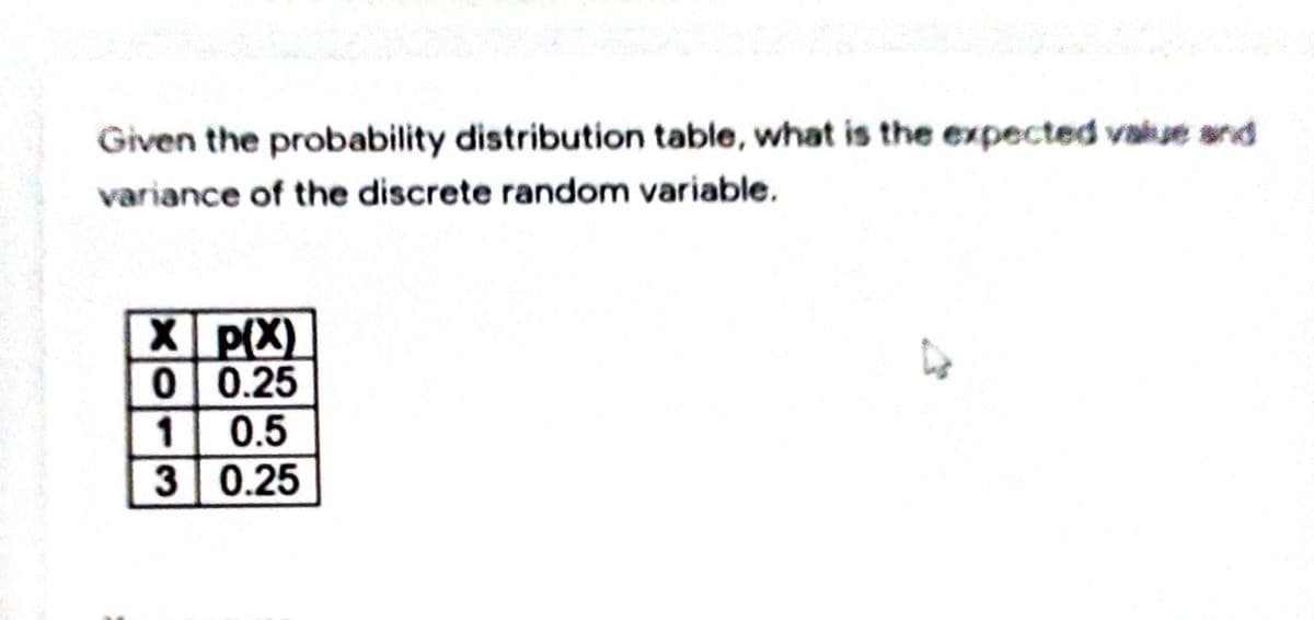 Given the probability distribution table, what is the expected vaiue and
variance of the discrete random variable.
X P(X)
0 0.25
1 0.5
3 0.25
