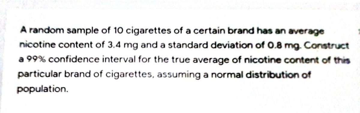 A random sample of 10 cigarettes of a certain brand has an average
nicotine content of 3.4 mg and a standard deviation of 0.8 mg. Construct
a 99% confidence interval for the true average of nicotine content of this
particular brand of cigarettes, assuming a normal distribution of
population.
