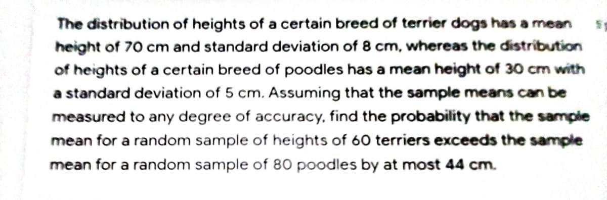 The distribution of heights of a certain breed of terrier dogs has a mean
height of 70 cm and standard deviation of 8 cm, whereas the distribution
of heights of a certain breed of poodles has a mean height of 30 cm with
a standard deviation of 5 cm. Assuming that the sample means can be
measured to any degree of accuracy, find the probability that the sampie
mean for a random sample of heights of 60 terriers exceeds the sample
mean for a random sample of 80 poodles by at most 44 cm.
