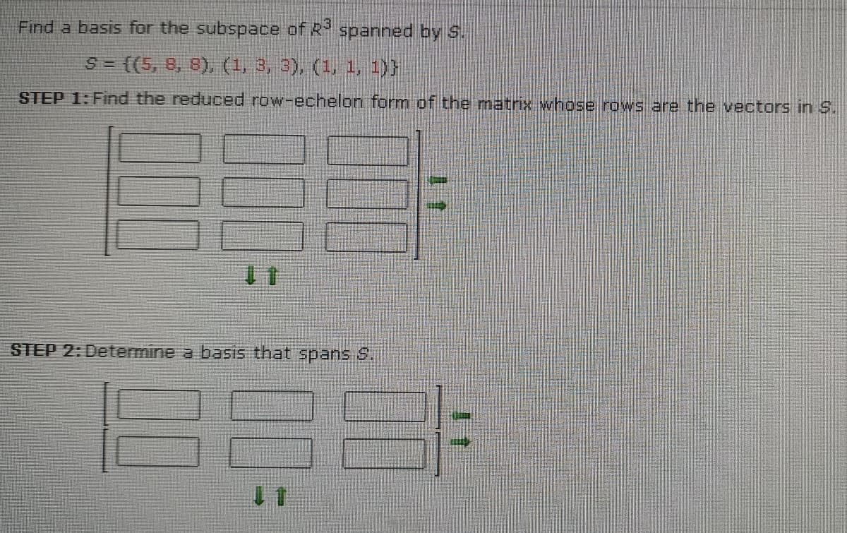 Find a basis for the subspace of R spanned by S.
S = {(5, 8, 8), (1, 3, 3), (1, 1, 1)}
STEP 1: Find the reduced row-echelon form of the matrix whose rows are the vectors in S.
STEP 2: Determine a basis that spans S.
