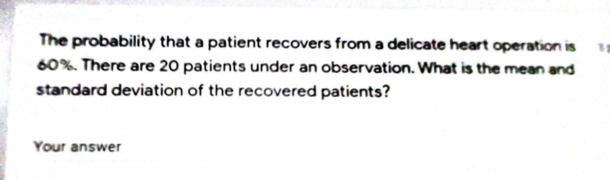 The probability that a patient recovers from a delicate heart operation is
60%. There are 20 patients under an observation. What is the mean and
standard deviation of the recovered patients?
Your answer
