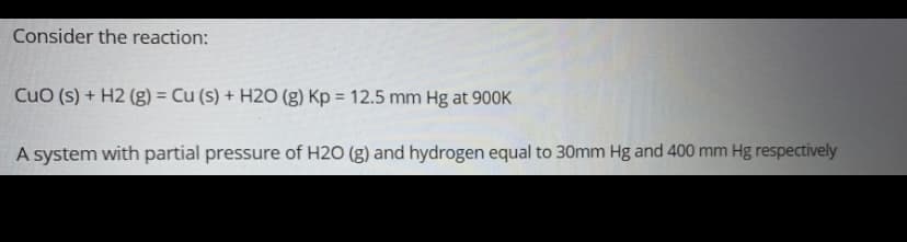 Consider the reaction:
CuO (s) + H2 (g) = Cu (s) + H20 (g) Kp = 12.5 mm Hg at 900K
%3D
%3D
A system with partial pressure of H2O (g) and hydrogen equal to 30mm Hg and 400 mm Hg respectively
