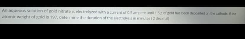 An aqueous solution of gold nitrate is electrolyzed with a current of 0.5 ampere until 1.5 g of gold has been deposited on the cathode. If the
atomic weight of gold is 197, determine the duration of the electrolysis in minutes ( 2 decimal)
