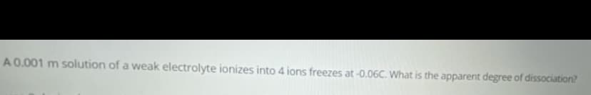 A0.001 m solution of a weak electrolyte ionizes into 4 ions freezes at -0.06C. What is the apparent degree of dissociation?
