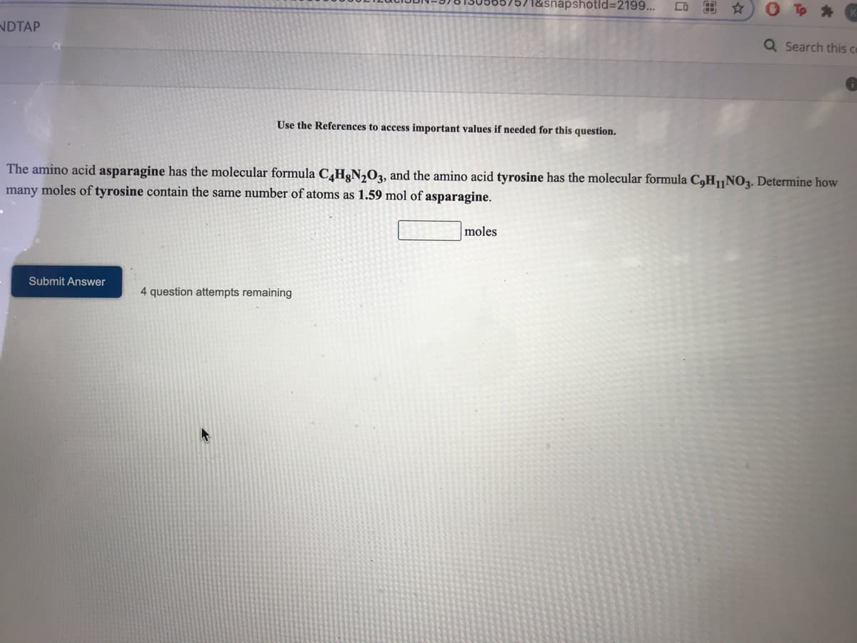 snapshotld32199...
出☆
NDTAP
Q Search this ce
Use the References to access important values if needed for this question.
The amino acid asparagine has the molecular formula C¸H&N,O3, and the amino acid tyrosine has the molecular formula C,H|NO3. Determine how
many moles of tyrosine contain the same number of atoms as 1.59 mol of asparagine.
moles
Submit Answer
4 question attempts remaining
