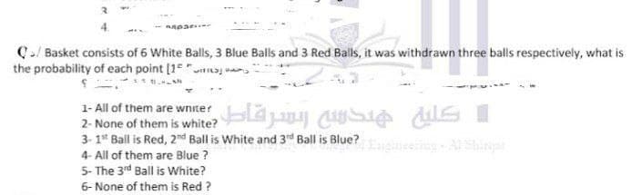 C/ Basket consists of 6 White Balls, 3 Blue Balls and 3 Red Balls, it was withdrawn three balls respectively, what is
the probability of each point [1 "itaj n
1- All of them are wnite?
2- None of them is white? da CSi ds I
3- 1* Ball is Red, 2d Ball is White and 3d Ball is Blue?
4- All of them are Blue ?
5- The 3rd Ball is White?
incering- Al Sirt
6- None of them is Red ?
