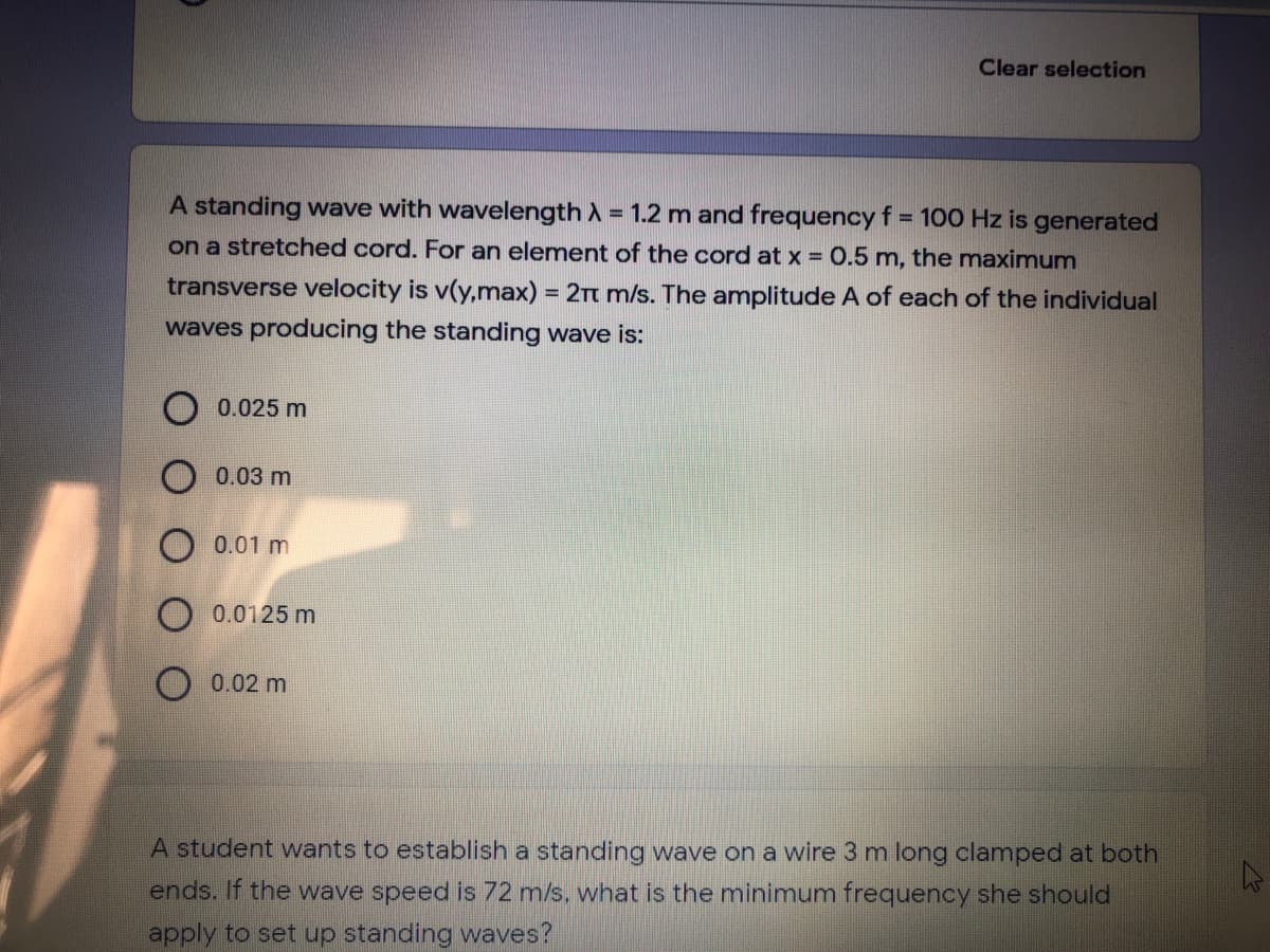 Clear selection
A standing wave with wavelength A = 1.2 m and frequency f = 100 Hz is generated
%3D
on a stretched cord. For an element of the cord at x = 0.5 m, the maximum
transverse velocity is v(y,max) = 2Tt m/s. The amplitude A of each of the individual
waves producing the standing wave is:
0.025 m
0.03 m
O 0.01 m
0.0125 m
0.02 m
A student wants to establish a standing wave on a wire 3 m long clamped at both
ends. If the wave speed is 72 m/s, what is the minimum frequency she should
apply to set up standing waves?
