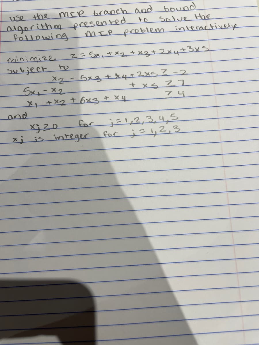 mrp branch and bound
Solve Hhe
MIR problem interactively
use the
algorithm presented
following
to
2=Sx,+xq+x3+2x4+3x5
minimize
Subject
to
5xx-X2
メト+×2 +6x3 + x4
Sx3+x4+ 2x5Z-2
t xs 77
74
and
3=1,2,3,4,5
2,2راز ک£
for
xj is integer
