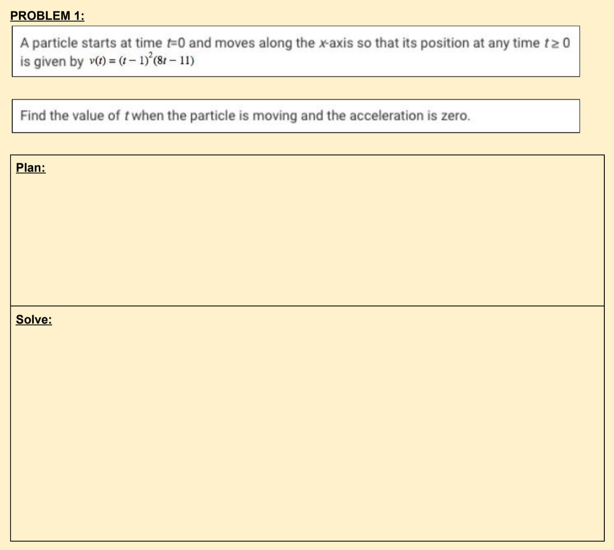 PROBLEM 1:
A particle starts at time t-0 and moves along the x-axis so that its position at any time t20
is given by v() = (t - 1)°(8r – 11)
Find the value of twhen the particle is moving and the acceleration is zero.
Plan:
Solve:
