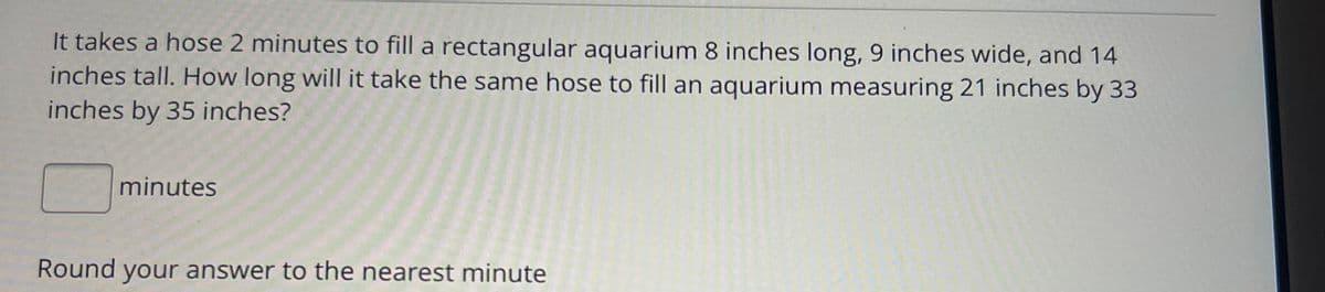 It takes a hose 2 minutes to fill a rectangular aquarium 8 inches long, 9 inches wide, and 14
inches tall. How long will it take the same hose to fill an aquarium measuring 21 inches by 33
inches by 35 inches?
minutes
Round your answer to the nearest minute