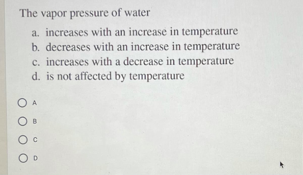 The vapor pressure of water
a. increases with an increase in temperature
b. decreases with an increase in temperature
c. increases with a decrease in temperature
d. is not affected by temperature
O A
