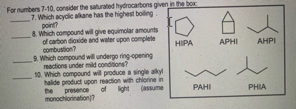 For numbers 7-10, consider the saturated hydrocarbons given in the box:
7. Which acyclic alkane has the highest boiling.
point?
8. Which compound will give equimolar amounts
of carbon dioxide and water upon complete
combustion?
9. Which compound will undergo ring-opening
reactions under mild conditions?
10. Which compound will produce a single alkyl
halide product upon reaction with chlorine in
the
HIPA
APHI
AHPI
(assume
presence
monochlorination)?
of
light
РАНI
PHIA
