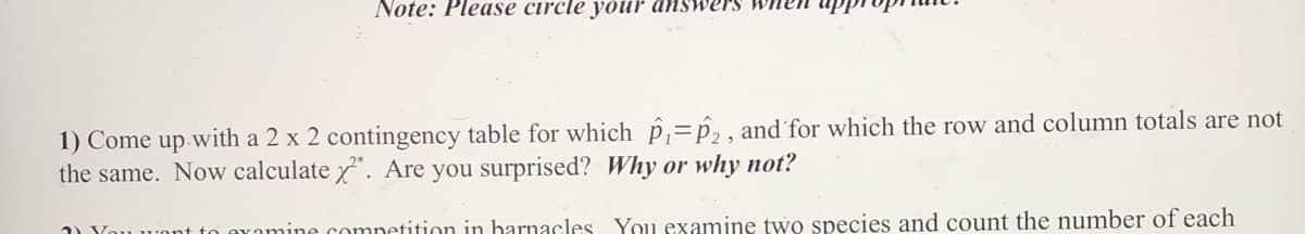 Note: Please circle your answers when
1) Come up with a 2 x 2 contingency table for which p,= P2 , and for which the row and column totals are not
the same. Now calculate x". Are you surprised? Why or why not?
2) Vou
omine competition in harnacles You examine two species and count the number of each
