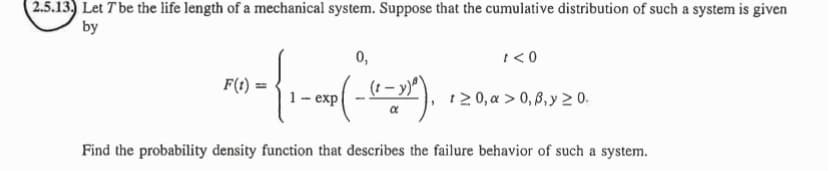 2.5.13. Let T be the life length of a mechanical system. Suppose that the cumulative distribution of such a system is given
by
F(t) =
- ...
1- exp
Find the probability density function that describes the failure behavior of such a system.
0,
(-(²-x)²).
1 <0
120, a > 0, 0, y ≥ 0.