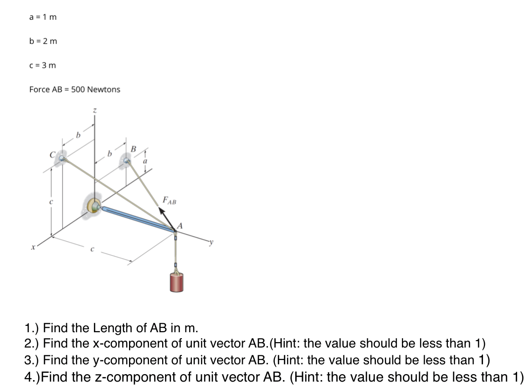 a = 1 m
b = 2 m
c = 3 m
Force AB = 500 Newtons
a
FAB
A
1.) Find the Length of AB in m.
2.) Find the x-component of unit vector AB.(Hint: the value should be less than 1)
3.) Find the y-component of unit vector AB. (Hint: the value should be less than 1)
4.)Find the z-component of unit vector AB. (Hint: the value should be less than 1)
