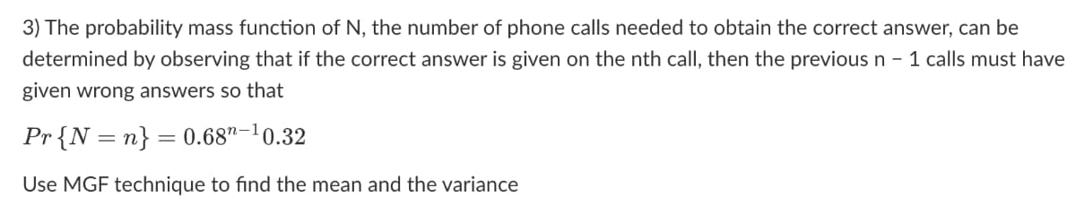 3) The probability mass function of N, the number of phone calls needed to obtain the correct answer, can be
determined by observing that if the correct answer is given on the nth call, then the previous n - 1 calls must have
given wrong answers so that
Pr{N=n} = 0.68"-1
n-¹0.32
Use MGF technique to find the mean and the variance