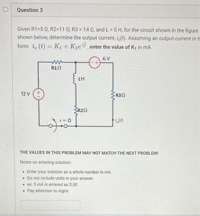 Question 3
Given R1=5 02, R2=11 0, R3 = 14 Q, and L = 5 H, for the circuit shown in the figure
shown below, determine the output current, io(t). Assuming an output current in t
form i, (t) = K₁ + K₂e, enter the value of K₁ in mA.
6 V
12 V (+
R1Ω
.
LH
SR20
R302
THE VALUES IN THIS PROBLEM MAY NOT MATCH THE NEXT PROBLEM!
Notes on entering solution:
• Enter your solution as a whole number in mA
. Do not include units in your answer
• ex. 5 mA is entered as 5.00
Pay attention to signs