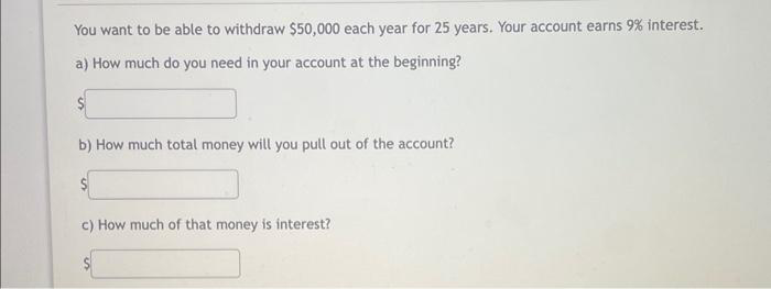 You want to be able to withdraw $50,000 each year for 25 years. Your account earns 9% interest.
a) How much do you need in your account at the beginning?
b) How much total money will you pull out of the account?
c) How much of that money is interest?