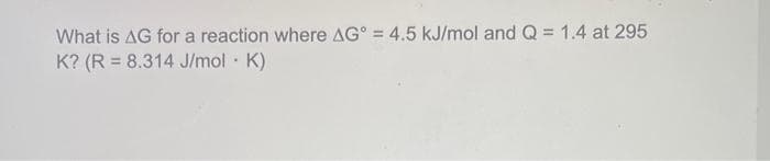 What is AG for a reaction where AG = 4.5 kJ/mol and Q = 1.4 at 295
K? (R = 8.314 J/mol. K)