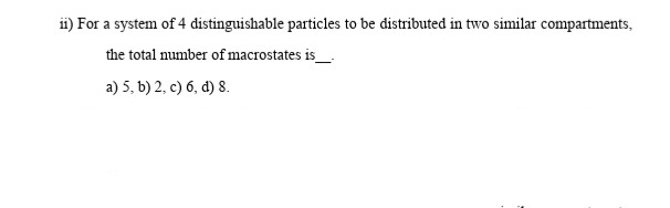 i) For a system of 4 distinguishable particles to be distributed in two similar compartments,
the total number of macrostates is_
a) 5, b) 2, c) 6, d) 8.
