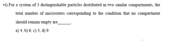 vi) For a system of 3 distinguishable particles distributed in two similar compartments, the
total number of microstates corresponding to the condition that no compartment
should remain empty are
a) 4, b) 6, c) 3, d) 9.
