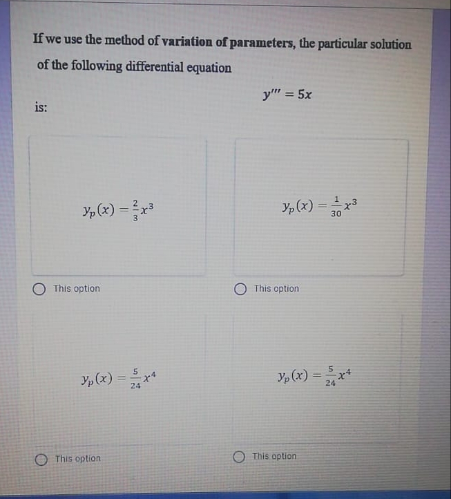 If we use the method of variation of parameters, the particular solution
of the following differential equation
y" = 5x
%3D
is:
Y, (x) =x
Yp (x) =x3
30
This option
This option
Y, (x) =x*
5
Yp (x) =
%3D
24
24
O This option
O This option
