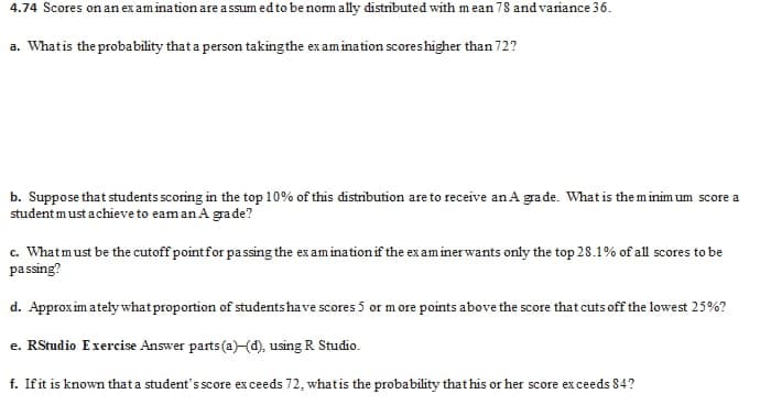 4.74 Scores on an ex am ination are a ssum ed to be norm ally distributed with mean 78 and variance 36.
a. Whatis the probability that a person takingthe ex amination scoreshigher than 72?
b. Suppose that students scoring in the top 10% of this distribution are to receive an A grade. What is the m inim um score a
student must achieve to eam an A grade?
c. Whatmust be the cutoff point for passing the ex am ination if the ex am inerwants only the top 28.1% of all scores to be
passing?
d. Approx im ately what proportion of studentshave scores 5 or m ore points above the score that cuts off the lowest 25%?
e. RStudio Exercise Answer parts(a)(d), using R Studio.
f. Ifit is known that a student's score ex ceeds 72, whatis the probability that his or her score ex ceeds 84?
