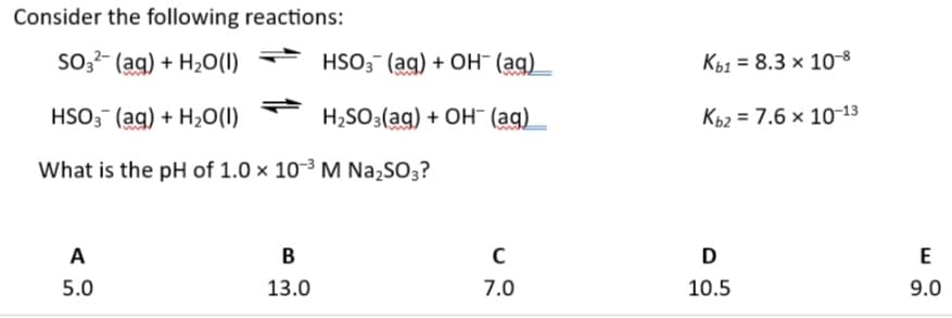 Consider the following reactions:
SO3(aq) + H2O(l) →
HSO3(aq) + OH(aq)
Kb1 8.3 x 10-8
HSO3 (aq) + H2O(1)
H2SO3(aq) + OH (aq)
Kb2 7.6 x 10-13
What is the pH of 1.0 × 103 M Na2SO3?
A
B
C
D
E
5.0
13.0
7.0
10.5
9.0
